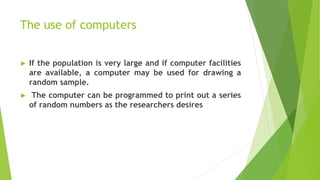 The use of computers
► If the population is very large and if computer facilities
are available, a computer may be used for drawing a
random sample.
► The computer can be programmed to print out a series
of random numbers as the researchers desires
 
