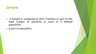 Sample
► A Sample is composed of some fractions or part of the
total number of elements or units in a defined
population.
► A part of population.
 