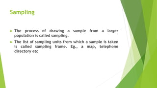 Sampling
► The process of drawing a sample from a larger
population is called sampling.
► The list of sampling units from which a sample is taken
is called sampling frame. Eg., a map, telephone
directory etc
 