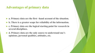 Advantages of primary data
► a. Primary data are the first –hand account of the situation.
► b. There is a greater scope for reliability of the information.
► c. Primary data are the logical starting point for research in
several disciplines.
► d. Primary data are the only source to understand one’s
opinions, personal qualities, attitudes, etc.
 