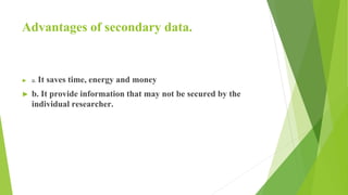 Advantages of secondary data.
► a. It saves time, energy and money
► b. It provide information that may not be secured by the
individual researcher.
 