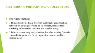 METHODS OF PRIMARY DATA COLLECTION
► Interview method
► It may be defined as a two way systematic conversation
between an investigator and an informant, initiated for
obtaining information relevant to a specific study.
► It involves not only conversation, but also leaning from the
respondents, gestures, facial expression, pauses and his
environment.
 