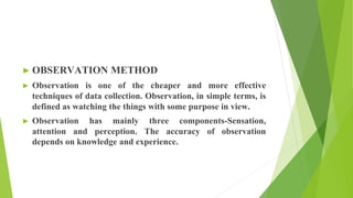 ► OBSERVATION METHOD
► Observation is one of the cheaper and more effective
techniques of data collection. Observation, in simple terms, is
defined as watching the things with some purpose in view.
► Observation has mainly three components-Sensation,
attention and perception. The accuracy of observation
depends on knowledge and experience.
 