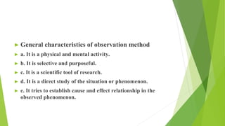 ► General characteristics of observation method
► a. It is a physical and mental activity.
► b. It is selective and purposeful.
► c. It is a scientific tool of research.
► d. It is a direct study of the situation or phenomenon.
► e. It tries to establish cause and effect relationship in the
observed phenomenon.
 