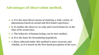 Advantages of observation method.
► a. It is the most direct means of studying a wide variety of
phenomena based on actual and first-hand experience.
► b. It enables the observer to code and record behavior at the
time of its occurrence.
► c. The behavior of human beings can be best studied.
► d. It is the basis for formulating hypothesis.
► e. Data collected under this method is more accurate and
reliable, as it is based on the first hand perception of the eyes.
 