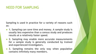NEED FOR SAMPLING
Sampling is used in practice for a variety of reasons such
as:
► 1. Sampling can save time and money. A sample study is
usually less expensive than a census study and produces
results at a relatively faster speed.
► 2. Sampling may enable more accurate measurements
for a sample study is generally conducted by trained
and experienced investigators.
► 3. Sampling remains the only way when population
contains infinitely many members.
 