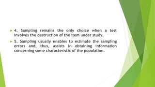 ► 4. Sampling remains the only choice when a test
involves the destruction of the item under study.
► 5. Sampling usually enables to estimate the sampling
errors and, thus, assists in obtaining information
concerning some characteristic of the population.
 