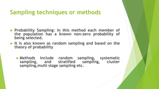 Sampling techniques or methods
► Probability Sampling: in this method each member of
the population has a known non-zero probability of
being selected.
► It is also known as random sampling and based on the
theory of probability
► Methods include random sampling, systematic
sampling, and stratified sampling, cluster
sampling,multi stage sampling etc.
 