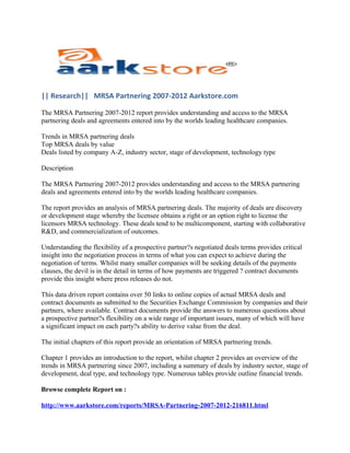 || Research|| MRSA Partnering 2007-2012 Aarkstore.com

The MRSA Partnering 2007-2012 report provides understanding and access to the MRSA
partnering deals and agreements entered into by the worlds leading healthcare companies.

Trends in MRSA partnering deals
Top MRSA deals by value
Deals listed by company A-Z, industry sector, stage of development, technology type

Description

The MRSA Partnering 2007-2012 provides understanding and access to the MRSA partnering
deals and agreements entered into by the worlds leading healthcare companies.

The report provides an analysis of MRSA partnering deals. The majority of deals are discovery
or development stage whereby the licensee obtains a right or an option right to license the
licensors MRSA technology. These deals tend to be multicomponent, starting with collaborative
R&D, and commercialization of outcomes.

Understanding the flexibility of a prospective partner?s negotiated deals terms provides critical
insight into the negotiation process in terms of what you can expect to achieve during the
negotiation of terms. Whilst many smaller companies will be seeking details of the payments
clauses, the devil is in the detail in terms of how payments are triggered ? contract documents
provide this insight where press releases do not.

This data driven report contains over 50 links to online copies of actual MRSA deals and
contract documents as submitted to the Securities Exchange Commission by companies and their
partners, where available. Contract documents provide the answers to numerous questions about
a prospective partner?s flexibility on a wide range of important issues, many of which will have
a significant impact on each party?s ability to derive value from the deal.

The initial chapters of this report provide an orientation of MRSA partnering trends.

Chapter 1 provides an introduction to the report, whilst chapter 2 provides an overview of the
trends in MRSA partnering since 2007, including a summary of deals by industry sector, stage of
development, deal type, and technology type. Numerous tables provide outline financial trends.

Browse complete Report on :

http://www.aarkstore.com/reports/MRSA-Partnering-2007-2012-216811.html
 