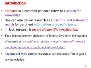 • Research in a common parlance refers to a search for
knowledge.
• One can also define research as a scientific and systematic
search for pertinent information on specific topic.
• In fact, research is an art of scientific investigation.
• The advanced learners dictionary of English lays down the meaning
of research as ‘a carful investigation or inquiry especially through
search for new facts in any branch of knowledge”.
• Redman and Mory defines research as systematized effort to gain a
new knowledge.
Introduction
1
 