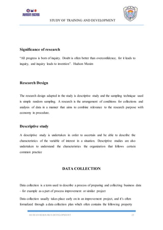 STUDY OF TRAINING AND DEVELOPMENT
HUMAN RESOURCE DEVELOPMENT 23
Significance of research
“All progress is born of inquiry. Doubt is often better than overconfidence, for it leads to
inquiry, and inquiry leads to invention”. Hudson Maxim
Research Design
The research design adapted in the study is descriptive study and the sampling technique used
is simple random sampling. A research is the arrangement of conditions for collections and
analysis of data in a manner that aims to combine relevance to the research purpose with
economy in procedure.
Descriptive study
A descriptive study is undertaken in order to ascertain and be able to describe the
characteristics of the variable of interest in a situation. Descriptive studies are also
undertaken to understand the characteristics the organization that follows certain
common practice
DATA COLLECTION
Data collection is a term used to describe a process of preparing and collecting business data
– for example as a part of process improvement or similar project
Data collection usually takes place early on in an improvement project, and it’s often
formalized through a data collection plan which often contains the following property
 