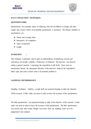 STUDY OF TRAINING AND DEVELOPMENT
HUMAN RESOURCE DEVELOPMENT 23
DATA COLLECTION TECHNIQUE:
QUESTIONNAIRE:
Questionnaire are a popular means of collecting data, but are difficult to design and often
require may reviews before an acceptable questionnaire is produced . The features included in
questionnaire are:
 Theme and covering letter
 Instructions for completion
 Types of questions
 Length
INTERVIEW :
This technique is primarily used to gain an understanding of underlying reasons and
motivations for people’s attitudes, Preferences or behaviour. The interview was done by
asking a general question .I encourage the respondent to talk freely. I have used an
unstructured format, the subsequent direction of the interview being by the respondent’s
initial reply and come to know what is its potential problem is.
SAMPLING METHODOLOGY
Sampling Technique – Initially, a rough draft was prepared keeping in mind the objective
Of the research. A Pilot study was done in order to know the accuracy of the questionnaire
The final questionnaire was prepared keeping in mind of the objective of the research. A pilot
study was done in order to know the accuracy of the questionnaire .The final questionnaire
was arrived only after certain changes were done. Thus my sampling came out to be
judgemental and continent
 