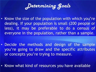 Determining Goals

• Know the size of the population with which you‟re
  dealing. If your population is small (200 people or
  less), it may be preferable to do a census of
  everyone in the population, rather than a sample.

• Decide the methods and design of the sample
  you‟re going to draw and the specific attributes
  or concepts you‟re trying to measure.

• Know what kind of resources you have available
 