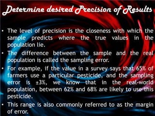 Determine desired Precision of Results

• The level of precision is the closeness with which the
  sample predicts where the true values in the
  population lie.
• The difference between the sample and the real
  population is called the sampling error.
• For example, if the value in a survey says that 65% of
  farmers use a particular pesticide, and the sampling
  error is ±3%, we know that in the real-world
  population, between 62% and 68% are likely to use this
  pesticide.
• This range is also commonly referred to as the margin
  of error.
 