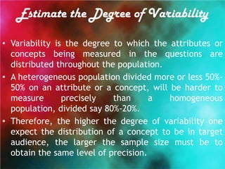Estimate the Degree of Variability

• Variability is the degree to which the attributes or
  concepts being measured in the questions are
  distributed throughout the population.
• A heterogeneous population divided more or less 50%-
  50% on an attribute or a concept, will be harder to
  measure       precisely   than      a  homogeneous
  population, divided say 80%-20%.
• Therefore, the higher the degree of variability one
  expect the distribution of a concept to be in target
  audience, the larger the sample size must be to
  obtain the same level of precision.
 