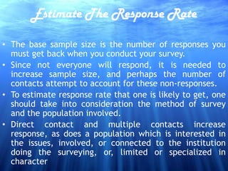 Estimate The Response Rate

• The base sample size is the number of responses you
  must get back when you conduct your survey.
• Since not everyone will respond, it is needed to
  increase sample size, and perhaps the number of
  contacts attempt to account for these non-responses.
• To estimate response rate that one is likely to get, one
  should take into consideration the method of survey
  and the population involved.
• Direct contact and multiple contacts increase
  response, as does a population which is interested in
  the issues, involved, or connected to the institution
  doing the surveying, or, limited or specialized in
  character
 