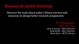 Research myth-busting
Discover the truth about today’s library services and
resources to design better research assignments
KY Pedagogicon
May 16, 2014
Julie S. George - EKU Libraries
Kelly Smith - EKU Libraries
Steve Stone - BCTC Library
 