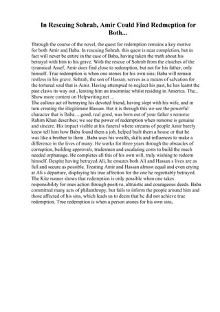 In Rescuing Sohrab, Amir Could Find Redmeption for
Both...
Through the course of the novel, the quest for redemption remains a key motive
for both Amir and Baba. In rescuing Sohrab, this quest is near completion, but in
fact will never be entire in the case of Baba, having taken the truth about his
betrayal with him to his grave. With the rescue of Sohrab from the clutches of the
tyrannical Assef, Amir does find close to redemption, but not for his father, only
himself. True redemption is when one atones for his own sins; Baba will remain
restless in his grave. Sohrab, the son of Hassan, serves as a means of salvation for
the tortured soul that is Amir. Having attempted to neglect his past, he has learnt the
past claws its way out , leaving him an insomniac whilst residing in America. The...
Show more content on Helpwriting.net ...
The callous act of betraying his devoted friend, having slept with his wife, and in
turn creating the illegitimate Hassan. But it is through this we see the powerful
character that is Baba. ...good, real good, was born out of your father s remorse
Rahim Khan describes; we see the power of redemption when remorse is genuine
and sincere. His impact visible at his funeral where streams of people Amir barely
knew tell him how Baba found them a job, helped built them a house or that he
was like a brother to them . Baba uses his wealth, skills and influences to make a
difference in the lives of many. He works for three years through the obstacles of
corruption, building approvals, tradesmen and escalating costs to build the much
needed orphanage. He completes all this of his own will, truly wishing to redeem
himself. Despite having betrayed Ali, he ensures both Ali and Hassan s lives are as
full and secure as possible. Treating Amir and Hassan almost equal and even crying
at Ali s departure, displaying his true affection for the one he regrettably betrayed.
The Kite runner shows that redemption is only possible when one takes
responsibility for ones action through positive, altruistic and courageous deeds. Baba
committed many acts of philanthropy, but fails to inform the people around him and
those affected of his sins, which leads us to deem that he did not achieve true
redemption. True redemption is when a person atones for his own sins,
 