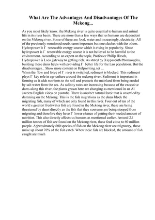 What Are The Advantages And Disadvantages Of The
Mekong...
As you most likely know, the Mekong river is quite essential to human and animal
life in its river basin. There are more than a few ways that us humans are dependent
on the Mekong river. Some of these are food, water and increasingly, electricity. All
of the previously mentioned needs seem important but one clashes with the others.
Hydropower is Г renewable energy source which is rising in popularity. Since
hydropower is Г renewable energy source it is not believed to be harmful to the
environment. According to an expert on the topic, Professor Philip Hirsch,
Hydropower is Laos gateway to getting rich. As stated by Xaypaseuth Phomsoupha,
building these dams helps with providing Г better life for the Lao population. But the
disadvantages... Show more content on Helpwriting.net ...
When the flow and force of Г river is switched, sediment is blocked. This sediment
plays Г key role in agriculture around the mekong river. Sediment is important in
farming as it adds nutrients to the soil and protects the mainland from being eroded
by salt water from the sea. As salinity rates are increasing because of the excessive
dams along this river, the plants grown here are changing as mentioned in an Al
Jazeera English video on youtube. There is another natural force that is unsettled by
damming on the Mekong. This is the fish migrations as the dams block the
migrating fish, many of which are only found in this river. Four out of ten of the
world s greatest freshwater fish are found in the Mekong river, these are being
threatened by dams directly as the fish that they consume are being stopped from
migrating and therefore they have Г lower chance of getting their needed amount of
nutrition. This also directly affects us humans as mentioned earlier. Around 2.1
million tonnes of fish are found on the Mekong river, these feed close to 60 million
people. Approximately 600 species of fish on the Mekong river are migratory, these
make up about 70% of the fish catch. When these fish are blocked, the amount of fish
caught are much
 