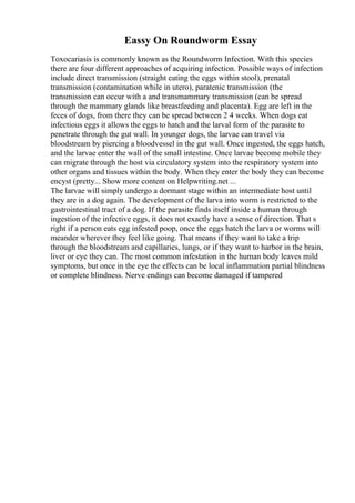 Eassy On Roundworm Essay
Toxocariasis is commonly known as the Roundworm Infection. With this species
there are four different approaches of acquiring infection. Possible ways of infection
include direct transmission (straight eating the eggs within stool), prenatal
transmission (contamination while in utero), paratenic transmission (the
transmission can occur with a and transmammary transmission (can be spread
through the mammary glands like breastfeeding and placenta). Egg are left in the
feces of dogs, from there they can be spread between 2 4 weeks. When dogs eat
infectious eggs it allows the eggs to hatch and the larval form of the parasite to
penetrate through the gut wall. In younger dogs, the larvae can travel via
bloodstream by piercing a bloodvessel in the gut wall. Once ingested, the eggs hatch,
and the larvae enter the wall of the small intestine. Once larvae become mobile they
can migrate through the host via circulatory system into the respiratory system into
other organs and tissues within the body. When they enter the body they can become
encyst (pretty... Show more content on Helpwriting.net ...
The larvae will simply undergo a dormant stage within an intermediate host until
they are in a dog again. The development of the larva into worm is restricted to the
gastrointestinal tract of a dog. If the parasite finds itself inside a human through
ingestion of the infective eggs, it does not exactly have a sense of direction. That s
right if a person eats egg infested poop, once the eggs hatch the larva or worms will
meander wherever they feel like going. That means if they want to take a trip
through the bloodstream and capillaries, lungs, or if they want to harbor in the brain,
liver or eye they can. The most common infestation in the human body leaves mild
symptoms, but once in the eye the effects can be local inflammation partial blindness
or complete blindness. Nerve endings can become damaged if tampered
 