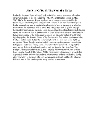 Analysis Of Buffy The Vampire Slayer
Buffy the Vampire Slayer directed by Joss Whedon was an American television
series which came to air on March the 10th, 1997 until the last season in May,
2003. Buffy the Vampire Slayer was based on a young woman named Buffy
Summers, who battled against vampires and demons in her hometown Sunnydale.
Buffy was depicted as a strong female role model who was extremely loyal to her
sister Dawn and her best friend Willow. She also gained a lot of power through
fighting the vampires and demons, again showing her strong female role modelling in
the series. Buffy was also a good listener to Giles her watcher/mentor and surrogate
father figure, many of the techniques he taught her helped with her strength when
fighting against the demons. Some of the features and filmdevices used to describe
Buffy as a characterincluded the camera angles and shots as well as the lighting
techniques. These film devices and techniques were used throughout the series to
help present Buffy as a strong female character. Buffy can also be compared to
other strong fictional female role models such as, Katniss Everdeen from The
Hunger Games (22ndMarch 2012), and a slightly weaker character, Elle Woods
from Legally Blonde (11thOctober 2001). Consequently, Katniss was presented as
a great role model because her qualities were admired and she was hard to like by
other characters in the story, she also comes across as tough and hostile, whereas
Elle was able to face challenges of being labelled as the dumb
 