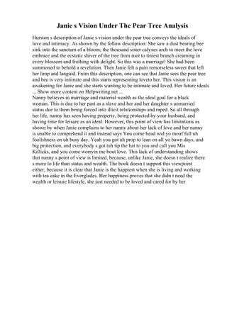 Janie s Vision Under The Pear Tree Analysis
Hurston s description of Janie s vision under the pear tree conveys the ideals of
love and intimacy. As shown by the follow description: She saw a dust bearing bee
sink into the sanctum of a bloom; the thousand sister calyxes arch to meet the love
embrace and the ecstatic shiver of the tree from root to tiniest branch creaming in
every blossom and frothing with delight. So this was a marriage! She had been
summoned to behold a revelation. Then Janie felt a pain remorseless sweet that left
her limp and languid. From this description, one can see that Janie sees the pear tree
and bee is very intimate and this starts representing loveto her. This vision is an
awakening for Janie and she starts wanting to be intimate and loved. Her future ideals
... Show more content on Helpwriting.net ...
Nanny believes in marriage and material wealth as the ideal goal for a black
woman. This is due to her past as a slave and her and her daughter s unmarried
status due to them being forced into illicit relationships and raped. So all through
her life, nanny has seen having property, being protected by your husband, and
having time for leisure as an ideal. However, this point of view has limitations as
shown by when Janie complains to her nanny about her lack of love and her nanny
is unable to comprehend it and instead says You come head wid yo mouf full uh
foolishness on uh busy day. Yeah you got uh prop to lean on all yo bawn days, and
big protection, and everybody s got tuh tip the hat to you and call you Mis
Killicks, and you come worryin me bout love. This lack of understanding shows
that nanny s point of view is limited, because, unlike Janie, she doesn t realize there
s more to life than status and wealth. The book doesn t support this viewpoint
either, because it is clear that Janie is the happiest when she is living and working
with tea cake in the Everglades. Her happiness proves that she didn t need the
wealth or leisure lifestyle, she just needed to be loved and cared for by her
 