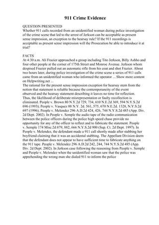 911 Crime Evidence
QUESTION PRESENTED
Whether 911 calls recorded from an unidentified woman during police investigation
of the crime scene that led to the arrest of Jerkson can be acceptable as present
sense impression, an exception to the hearsay rule? If the 911 recordings is
acceptable as present sense impression will the Prosecution be able to introduce it at
trial?
FACTS
At 4:30 a.m. Ali Frazier approached a group including Tito Jerkson, Billy Ashho and
four other people at the corner of 175th Street and Monroe Avenue. Jerkson whom
despised Frazier pulled out an automatic rifle from his coat and shot Frazier. About
two hours later, during police investigation of the crime scene a series of 911 calls
came from an unidentified woman who informed the operator ... Show more content
on Helpwriting.net ...
The rational for the present sense impression exception for hearsay stem from the
notion that statement is reliable because the contemporaneity of the event
observed and the hearsay statement describing it leaves no time for reflection.
Thus, the likelihood of deliberate misrepresentation or faulty recollection is
eliminated. People v. Brown 80 N.Y.2d 729, 734, 610 N.E.2d 369, 594 N.Y.S.2d
696 (1993); People v. Vasquez 88 N.Y. 2d. 561, 575, 670 N.E.2d. 1328, N.Y.S.2d
697 (1996); People v. Melendez 296 A.D.2d 424, 426, 744 N.Y.S.2d 485 (App. Div.
2d Dept. 2002). In People v. Semple the audio tape of the radio communication
between the police officers during the police high speed chase provide no
opportunity for any of the officer to reflect and to fabricate the statement. People
v. Semple 174 Misc.2d 879, 882, 666 N.Y.S.2d 900 (Sup. Ct. 2d Dept. 1997). In
People v. Melendez, the defendant made a 911 call shortly made after stabbing her
boyfriend claiming that it was an accidental stabbing. The Appellant Division deem
that the defendant does not appear to have sufficient time to fabricate anything on
the 911 tape. People v. Melendez 296 A.D.2d 242, 244, 744 N.Y.S.2d 485 (App.
Div. 2d Dept. 2002). In Jerkson case following the reasoning from People v. Semple
and People v. Melendez when the unidentified woman saw that the police was
apprehending the wrong man she dialed 911 to inform the police
 