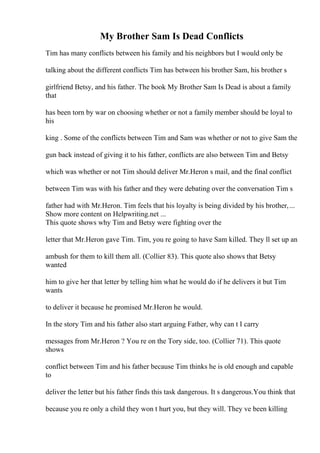 My Brother Sam Is Dead Conflicts
Tim has many conflicts between his family and his neighbors but I would only be
talking about the different conflicts Tim has between his brother Sam, his brother s
girlfriend Betsy, and his father. The book My Brother Sam Is Dead is about a family
that
has been torn by war on choosing whether or not a family member should be loyal to
his
king . Some of the conflicts between Tim and Sam was whether or not to give Sam the
gun back instead of giving it to his father, conflicts are also between Tim and Betsy
which was whether or not Tim should deliver Mr.Heron s mail, and the final conflict
between Tim was with his father and they were debating over the conversation Tim s
father had with Mr.Heron. Tim feels that his loyalty is being divided by his brother,...
Show more content on Helpwriting.net ...
This quote shows why Tim and Betsy were fighting over the
letter that Mr.Heron gave Tim. Tim, you re going to have Sam killed. They ll set up an
ambush for them to kill them all. (Collier 83). This quote also shows that Betsy
wanted
him to give her that letter by telling him what he would do if he delivers it but Tim
wants
to deliver it because he promised Mr.Heron he would.
In the story Tim and his father also start arguing Father, why can t I carry
messages from Mr.Heron ? You re on the Tory side, too. (Collier 71). This quote
shows
conflict between Tim and his father because Tim thinks he is old enough and capable
to
deliver the letter but his father finds this task dangerous. It s dangerous.You think that
because you re only a child they won t hurt you, but they will. They ve been killing
 