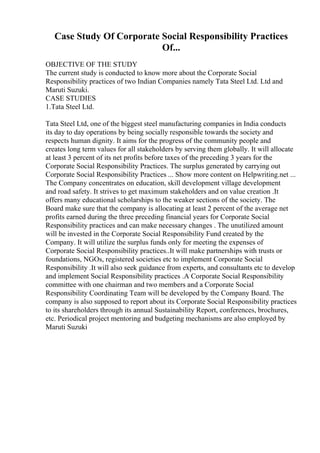 Case Study Of Corporate Social Responsibility Practices
Of...
OBJECTIVE OF THE STUDY
The current study is conducted to know more about the Corporate Social
Responsibility practices of two Indian Companies namely Tata Steel Ltd. Ltd and
Maruti Suzuki.
CASE STUDIES
1.Tata Steel Ltd.
Tata Steel Ltd, one of the biggest steel manufacturing companies in India conducts
its day to day operations by being socially responsible towards the society and
respects human dignity. It aims for the progress of the community people and
creates long term values for all stakeholders by serving them globally. It will allocate
at least 3 percent of its net profits before taxes of the preceding 3 years for the
Corporate Social Responsibility Practices. The surplus generated by carrying out
Corporate Social Responsibility Practices ... Show more content on Helpwriting.net ...
The Company concentrates on education, skill development village development
and road safety. It strives to get maximum stakeholders and on value creation .It
offers many educational scholarships to the weaker sections of the society. The
Board make sure that the company is allocating at least 2 percent of the average net
profits earned during the three preceding financial years for Corporate Social
Responsibility practices and can make necessary changes . The unutilized amount
will be invested in the Corporate Social Responsibility Fund created by the
Company. It will utilize the surplus funds only for meeting the expenses of
Corporate Social Responsibility practices..It will make partnerships with trusts or
foundations, NGOs, registered societies etc to implement Corporate Social
Responsibility .It will also seek guidance from experts, and consultants etc to develop
and implement Social Responsibility practices .A Corporate Social Responsibility
committee with one chairman and two members and a Corporate Social
Responsibility Coordinating Team will be developed by the Company Board. The
company is also supposed to report about its Corporate Social Responsibility practices
to its shareholders through its annual Sustainability Report, conferences, brochures,
etc. Periodical project mentoring and budgeting mechanisms are also employed by
Maruti Suzuki
 