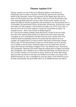 Thomas Aquinas Evil
Thomas Aquinas was one of the most influential thinkers in the history of
Christianity and in western civilization. He basically questions the most basic
beliefs of the Christians. Some of his questions in this chapter deal with why is
there evil? Do humans have free will? Why is There Evil in the World One of the
most surprising thing about this section is that I found out the Aquinas was not
against the bible he actually accepted the and accounted as true, but questions how is
it reasonable? He questioned if God is all powerful, all knowing, all good why would
God make evil? His response is the God does not make evil, as evil is not sense, it
does not exit at all. Evil in his opinion is a removal of good from an object. An
example he uses... Show more content on Helpwriting.net ...
So, if you do not continue reading a book then God is wrong? Or do you really
have free will? Aquinas believed that if we did not have free choice then and
everything we do is controlled by God then God can not be a justice God. God
would be unjust by punishing innocent for actions that they did not do as an
example. He suggests that it is wrong to believe that God is all knowing. Instead
believes that it is not that God knows what you will do before you do it, leaving
you no ability to choose freely. Instead he argues you exit within time. He also
argues that God can want things to happen in two very different ways. Necessarily
and contingently. Meaning God creates things by making them to happen necessarily
and contingently. The example he uses is that God made things necessarily that you
exit, you have intellect, you were born in Jersey. However, he wants other things
about you that you choose to develop your intellect to its fullest, you choose to be
faithful and good, etc. this is contingent on your free choice. God wished for you to
develop your potential. Do good rather than evil, be faithful but does not make It
 