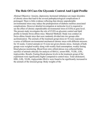 The Role Of Cues On Glycemic Control And Lipid Profile
Abstract Objective: Anxiety, depression, hormonal imbalance are major disorders
of chronic stress that lead to the several pathophysiological complications if
prolonged. There is little evidence reflecting that chronic unpredictable
environmental stress may induce the predisposition of diabetes mellitus associated
complications. However detailed investigation at molecular level is required to
see the effect of chronic unpredictable environmental stress (CUES) at gene level.
The present study investigates the role of CUES on glycemic control and lipid
profile in female Swiss albino mice. Material Methods: Study was conduct on
Swiss albino female mice that were randomly divided into two groups after
acclimatization. The animals of the treatment group stress (n=5) were exposed to
a series of different environmental mechanical chronic stress with different stressors
for 16 weeks. Control animals (n=5) were not given chronic stress. Animals of both
groups were weighed weekly along with weekly feed consumption, weekly fasting
blood glucose monitoring. Blood from retro orbital plexus was collected before
sacrifice of animals ethically for analysis of HbA1c, serum HDL, VLDL, LDL,
triglycerides. Results: Fasting blood glucose levels in the treatment group of the
experiment were significantly higher compared to control mice. Total cholesterol,
HDL, LDL, VLDL, triglycerides HbA1c were found to be significantly increased in
the animals of the stressed group. Body weights of the
 