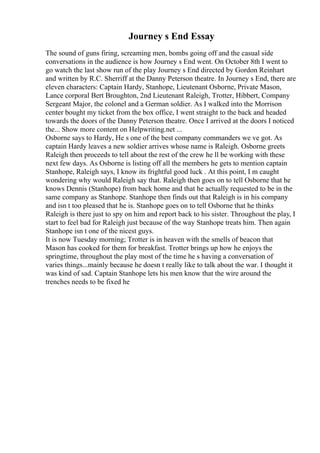 Journey s End Essay
The sound of guns firing, screaming men, bombs going off and the casual side
conversations in the audience is how Journey s End went. On October 8th I went to
go watch the last show run of the play Journey s End directed by Gordon Reinhart
and written by R.C. Sherriff at the Danny Peterson theatre. In Journey s End, there are
eleven characters: Captain Hardy, Stanhope, Lieutenant Osborne, Private Mason,
Lance corporal Bert Broughton, 2nd Lieutenant Raleigh, Trotter, Hibbert, Company
Sergeant Major, the colonel and a German soldier. As I walked into the Morrison
center bought my ticket from the box office, I went straight to the back and headed
towards the doors of the Danny Peterson theatre. Once I arrived at the doors I noticed
the... Show more content on Helpwriting.net ...
Osborne says to Hardy, He s one of the best company commanders we ve got. As
captain Hardy leaves a new soldier arrives whose name is Raleigh. Osborne greets
Raleigh then proceeds to tell about the rest of the crew he ll be working with these
next few days. As Osborne is listing off all the members he gets to mention captain
Stanhope, Raleigh says, I know its frightful good luck . At this point, I m caught
wondering why would Raleigh say that. Raleigh then goes on to tell Osborne that he
knows Dennis (Stanhope) from back home and that he actually requested to be in the
same company as Stanhope. Stanhope then finds out that Raleigh is in his company
and isn t too pleased that he is. Stanhope goes on to tell Osborne that he thinks
Raleigh is there just to spy on him and report back to his sister. Throughout the play, I
start to feel bad for Raleigh just because of the way Stanhope treats him. Then again
Stanhope isn t one of the nicest guys.
It is now Tuesday morning; Trotter is in heaven with the smells of beacon that
Mason has cooked for them for breakfast. Trotter brings up how he enjoys the
springtime, throughout the play most of the time he s having a conversation of
varies things...mainly because he doesn t really like to talk about the war. I thought it
was kind of sad. Captain Stanhope lets his men know that the wire around the
trenches needs to be fixed he
 