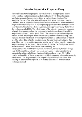 Intensive Supervision Programs Essay
The intensive supervision programs are very similar to those programs utilized
within standard probation and parole (Latessa Smith, 2011). The difference is
mainly the amount of control, supervision, as well as the application of the
programs. The use of intensive supervision programs began in the mid 1900s in
California with an emphasis on the rehabilitation of the offenders. In the 1980 s the
programs become widely used to reduce prison populations with a shift in the focus
away from rehabilitation to deterrence, control, and supervision taking the forefront
(Lowenkamp et. al., 2010). The effectiveness of the intensive supervision programs
is largely dependent upon how the enforcement is administered as well as which
programs are utilized (Latessa Smith, 2011). The caseload of probation and parole
officers is often much higher than what can ideally be monitored effectively. This
creates a strain on the officials overseeing the offenders as well as increases the risk
to public safety if the offender is not receiving the supervision or treatments they
need. There have been studies conducted into the use of various intensive supervision
programs throughout the years (Lowenkamp et. al., 2010). The findings determined
the effectiveness... Show more content on Helpwriting.net ...
The programs have failed to reduce prison populations, moreover, the cost savings
predicted from utilizing intensive supervision programs over incarceration have
proven to be substantially higher than thought (Lowenkamp et. al., 2010). The
varying philosophies of the programs have provided contrasting information about the
effectiveness. The programs that focus on providing human services rather than
focusing on deterrence have proven to be more effective in the intervention of
continued criminal
 