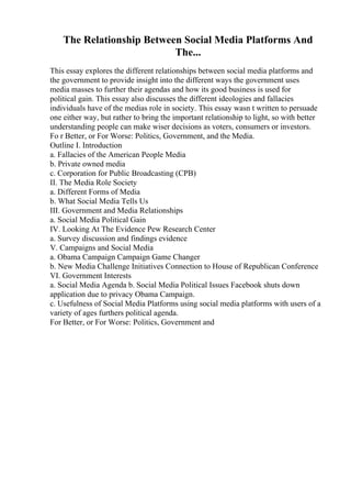 The Relationship Between Social Media Platforms And
The...
This essay explores the different relationships between social media platforms and
the government to provide insight into the different ways the government uses
media masses to further their agendas and how its good business is used for
political gain. This essay also discusses the different ideologies and fallacies
individuals have of the medias role in society. This essay wasn t written to persuade
one either way, but rather to bring the important relationship to light, so with better
understanding people can make wiser decisions as voters, consumers or investors.
Fo r Better, or For Worse: Politics, Government, and the Media.
Outline I. Introduction
a. Fallacies of the American People Media
b. Private owned media
c. Corporation for Public Broadcasting (CPB)
II. The Media Role Society
a. Different Forms of Media
b. What Social Media Tells Us
III. Government and Media Relationships
a. Social Media Political Gain
IV. Looking At The Evidence Pew Research Center
a. Survey discussion and findings evidence
V. Campaigns and Social Media
a. Obama Campaign Campaign Game Changer
b. New Media Challenge Initiatives Connection to House of Republican Conference
VI. Government Interests
a. Social Media Agenda b. Social Media Political Issues Facebook shuts down
application due to privacy Obama Campaign.
c. Usefulness of Social Media Platforms using social media platforms with users of a
variety of ages furthers political agenda.
For Better, or For Worse: Politics, Government and
 
