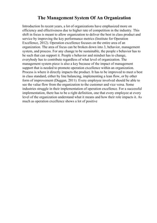 The Management System Of An Organization
Introduction In recent years, a lot of organizations have emphasized more on
efficiency and effectiveness due to higher rate of competition in the industry. This
shift in focus is meant to allow organization to deliver the best in class product and
service by improving the key performance metrics (Institute for Operation
Excellence, 2012). Operation excellence focuses on the entire area of an
organization. The area of focus can be broken down into 3, behavior, management
system, and process. For any change to be sustainable, the people s behavior has to
be such that can support it. People s behavior and mindset has to change,
everybody has to contribute regardless of what level of organization. The
management system piece is also a key because of the impact of management
support that is needed to promote operation excellence within an organization.
Process is where it directly impacts the product. It has to be improved to meet a best
in class standard, either by line balancing, implementing a lean flow, or by other
form of improvement (Duggan, 2011). Every employee involved should be able to
see the value flow from the organization to the customer and vice versa. Some
industries struggle in their implementation of operation excellence. For a successful
implementation, there has to be a right definition, one that every employee at every
level of the organization understand what it means and how their role impacts it. As
much as operation excellence shows a lot of positive
 