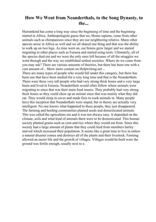 How We Went from Neanderthals, to the Song Dynasty, to
the...
Humankind has come a long way since the beginning of time and the beginning
started in Africa. Anthropologists guess that we, Homo sapiens, come from other
animals such as chimpanzees since they are our neighboring relative. Many other
species arose in Africa as well and we all shared one thing and that was the ability
to walk up on two legs. As time went on, our brains grew larger and we started
migrating to other places such as Eurasia and started using tools. Ultimately, all of
the species died out and we were the only ones left because of all the struggles we
went through and the way we established settled societies. Where do we come from
you may ask? There are various amounts of theories, but there has been one with a
vast amount of... Show more content on Helpwriting.net ...
There are many types of people who would fall under this category, but there has
been one that have been studied for a very long time and that is the Neanderthals.
There were these very tall people who had very strong thick bones and a very large
brain and lived in Eurasia. Neanderthals would often follow where animals were
migrating to since that was their main food source. They probably had very strong
thick bones so they could chew up an animal since that was mainly what they did
eat. They would sleep in caves and made fires to cook animals in. Many people
have this inception that Neanderthals were stupid, but in theory are actually very
intelligent. No one knows what happened to these people, they just disappeared.
The farming and herding communities planted seeds and domesticated animals.
This was called the agriculture era and it was not always easy. It depended on the
climate, soils and what kind of animals there were to be domesticated. This human
society planted grains such as corn and rice where they would eat from. Since this
society had a large amount of plants that they could feed from members barley
starved which increased their population. It seems like a great time to live in unless
a natural disaster comes and destroys all of the plants and their livestock. Farming
allowed an easier life and the growth of villages. Villages would be built were the
ground was fertile enough, usually next to a
 