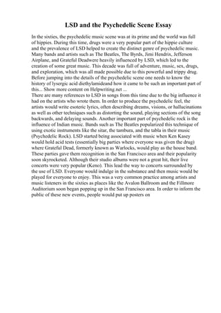 LSD and the Psychedelic Scene Essay
In the sixties, the psychedelic music scene was at its prime and the world was full
of hippies. During this time, drugs were a very popular part of the hippie culture
and the prevalence of LSD helped to create the distinct genre of psychedelic music.
Many bands and artists such as The Beatles, The Byrds, Jimi Hendrix, Jefferson
Airplane, and Grateful Deadwere heavily influenced by LSD, which led to the
creation of some great music. This decade was full of adventure, music, sex, drugs,
and exploration, which was all made possible due to this powerful and trippy drug.
Before jumping into the details of the psychedelic scene one needs to know the
history of lysergic acid diethylamideand how it came to be such an important part of
this... Show more content on Helpwriting.net ...
There are many references to LSD in songs from this time due to the big influence it
had on the artists who wrote them. In order to produce the psychedelic feel, the
artists would write esoteric lyrics, often describing dreams, visions, or hallucinations
as well as other techniques such as distorting the sound, playing sections of the song
backwards, and delaying sounds. Another important part of psychedelic rock is the
influence of Indian music. Bands such as The Beatles popularized this technique of
using exotic instruments like the sitar, the tambura, and the tabla in their music
(Psychedelic Rock). LSD started being associated with music when Ken Kasey
would hold acid tests (essentially big parties where everyone was given the drug)
where Grateful Dead, formerly known as Warlocks, would play as the house band.
These parties gave them recognition in the San Francisco area and their popularity
soon skyrocketed. Although their studio albums were not a great hit, their live
concerts were very popular (Keno). This lead the way to concerts surrounded by
the use of LSD. Everyone would indulge in the substance and then music would be
played for everyone to enjoy. This was a very common practice among artists and
music listeners in the sixties as places like the Avalon Ballroom and the Fillmore
Auditorium soon began popping up in the San Francisco area. In order to inform the
public of these new events, people would put up posters on
 