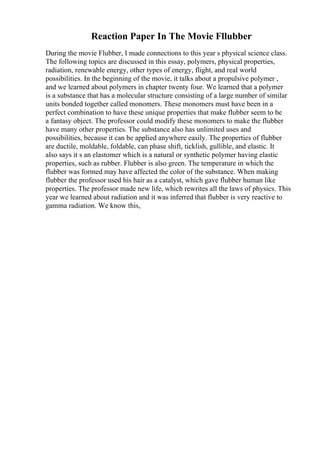 Reaction Paper In The Movie Fllubber
During the movie Flubber, I made connections to this year s physical science class.
The following topics are discussed in this essay, polymers, physical properties,
radiation, renewable energy, other types of energy, flight, and real world
possibilities. In the beginning of the movie, it talks about a propulsive polymer ,
and we learned about polymers in chapter twenty four. We learned that a polymer
is a substance that has a molecular structure consisting of a large number of similar
units bonded together called monomers. These monomers must have been in a
perfect combination to have these unique properties that make flubber seem to be
a fantasy object. The professor could modify these monomers to make the flubber
have many other properties. The substance also has unlimited uses and
possibilities, because it can be applied anywhere easily. The properties of flubber
are ductile, moldable, foldable, can phase shift, ticklish, gullible, and elastic. It
also says it s an elastomer which is a natural or synthetic polymer having elastic
properties, such as rubber. Flubber is also green. The temperature in which the
flubber was formed may have affected the color of the substance. When making
flubber the professor used his hair as a catalyst, which gave flubber human like
properties. The professor made new life, which rewrites all the laws of physics. This
year we learned about radiation and it was inferred that flubber is very reactive to
gamma radiation. We know this,
 