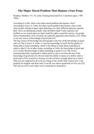 The Major Moral Problem That Human s Face Essay
Reading: Matthew 5 8, 19; Little, Naming Good and Evil, Catechism (para. 1700
1986)
According to Little, what is the major moral problem that human s face?
According to Joyce A. Little, the major moral problem that human s face is that
when people attempt to agree upon attacking evil, their different opinions separate
their views on identifying exactly what should be right? Little expresses the
problem as we cannot agree on what would be right or good for society...by people
whose fundamental views of reality are radically opposed to the Church s (23). What
is our true source of knowledge of good and evil?
The true source of knowledge for most people is the tree of the knowledge of good
and evil. But to Joyce A. Little, it s not the knowledge in itself, but the quality of
being able to name something, which is the ability to learn about something in
order to label it. So in other words, according to Little, the knowledge of good and
evil is really the knowledge to label something as good or evil. She writes,
summarizing God s command to Adam and Eve, not to eat from the tree of the
knowledge of good and evil, Do not claim the ability to name or to define what is
good and evil for yourselves, because you do not know enough about me to know
what you are supposed to do to be my image in the world. Only I know how I can
properly be imaged, and there only I can tell you what is good and evil for you (25).
The real sin of Eve and Adam was in claiming for themselves
 