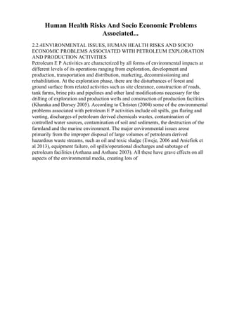 Human Health Risks And Socio Economic Problems
Associated...
2.2.4ENVIRONMENTAL ISSUES, HUMAN HEALTH RISKS AND SOCIO
ECONOMIC PROBLEMS ASSOCIATED WITH PETROLEUM EXPLORATION
AND PRODUCTION ACTIVITIES
Petroleum E P Activities are characterized by all forms of environmental impacts at
different levels of its operations ranging from exploration, development and
production, transportation and distribution, marketing, decommissioning and
rehabilitation. At the exploration phase, there are the disturbances of forest and
ground surface from related activities such as site clearance, construction of roads,
tank farms, brine pits and pipelines and other land modifications necessary for the
drilling of exploration and production wells and construction of production facilities
(Kharaka and Dorsey 2005). According to Christen (2004) some of the environmental
problems associated with petroleum E P activities include oil spills, gas flaring and
venting, discharges of petroleum derived chemicals wastes, contamination of
controlled water sources, contamination of soil and sediments, the destruction of the
farmland and the marine environment. The major environmental issues arose
primarily from the improper disposal of large volumes of petroleum derived
hazardous waste streams, such as oil and toxic sludge (Eweje, 2006 and Aniefiok et
al 2013), equipment failure, oil spills/operational discharges and sabotage of
petroleum facilities (Asthana and Asthane 2003). All these have grave effects on all
aspects of the environmental media, creating lots of
 