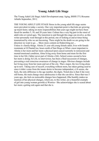 Young Adult Life Stage
The Young Adult Life Stage| Adult Development amp; Aging, BSHS 371| Roxanne
Arballo September, 2011|
THE YOUNG ADULT LIFE STAGE Stress in the young adult life stage seems
more prevalent in today s society. One very important point is that kids are growing
up much faster, taking on more responsibilities that years ago might not have been
faced for another 5, 10, and 20 years later. Culture has a very big part in the onset of
adult roles at varied ages. The transition to and through this stage can involve, as this
writer personally went through in this period, one of looking at and at times being
traumatized by who we are becoming. There might be the doubt we are going in the
direction we want to go. ... Show more content on Helpwriting.net ...
Unless it s family things. Almita 21 year old young female adult, lives with female
roommate at UCSantaCruz, hours north of San Diego a) What s most important to
Almita is her mom and her mom s physical (post cancer/currently in remission) and
mental/emotional condition, Alma living away from home and mom for the first
time in her life ( father never part of Almita s life). School comes second to how
her mom is doing; b) Life, to interviewee, has been a fluid succession of changes,
preventing a real conscious awareness of change in stages. Obvious changes include
her living away from her mom and out of the city. That s major, the two living alone
up to now. Taking care of myself, everything without mom, has taken getting used to
since it didn t come from the innate desire to become independent; c) It seems, she
feels, the only difference is the age number, the digits. Noted also is that if she were
still home, the main change since adolescence is that she can drive. Since that was 5
years ago, she feels no noticeable changes have happened; (She humbly makes no
mention of her physical changes, which are, to this writer, are a beautiful example
of girl into young woman growth) e) Worries~ She acknowledges she is scared about
her mom s getting sick again and that she is
 