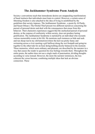 The Jackhammer Syndrome Poem Analysis
Society s conventions teach that immoderate desires are unappealing manifestations
of basal instincts that individuals must learn to control. However, a certain sense of
liberating freedom is also attached to the idea of living in uninhibited by the
guidelines that society imposes. The Jackhammer Syndrome , a poem by Al Purdy,
and Susan Orlean s The Orchid Thief present two different narratives concerning the
pursuit of personal desire and deal with the consequences that ensue from this
behavior. Their characters experiences suggest that the unchecked pursuit of personal
desires, at the expense of conformity within society, does not produce lasting
gratification. The Jackhammer Syndrome is narrated by an individual who recounts
various memorable events in his life. He mentions such instances as hide and seek
and run sheep run/in my old hometown/where the kid was pretty funny and
swimming across a river meeting a girl halfway/along the wet footpath and going/on
together to the other/side for an hour doing/nothing dizzily balanced in the moment.
These memories, which seem ordinary and pleasant, are described by the narrator in a
way that causes the reader to question his true feelings towards them. Throughout the
entire poem, the author does not use a single mark of punctuation, dividing thoughts
according to verse instead. However, the more the narrator reminisces, the less
coherent the verses become, combining multiple ideas that lack an obvious
connection. These
 