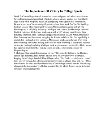 The Importance Of Victory In College Sports
Week 2 of the college football season has come and gone, and what a week it was.
Several teams needed comeback efforts to achieve victory against less formidable
foes, while other programs pulled off compelling wins against stiff competition.
Below is a recap of the most significant storylines from week 2 of the 2015 college
football season. Most Significant Victories Michigan teams come up big! The
Harbaugh era is officially underway. Michigan head coach Jim Harbaugh captured
his first victory as Wolverines head coach with a 35 7 victory over Oregon State
Saturday afternoon. Had Harbaugh dropped his initiation in Ann Arbor, Maize and
Blue fans may have been seen shopping for Scarlet and Grey. Ok, that s probably a
stretch, but Harbaugh s first victory as Michigan s head coach showed Wolverine
fans what they can expect as long as he s at the helm Winning. It could take a season
or two for Harbaugh to bring Michigan back to prominence, but the fiery khaki savant
has a proven track record of turning teams around.... Show more content on
Helpwriting.net ...
5 Michigan State exacted its revenge on No. 7 Oregon after falling to the Ducks a
season ago. Saturday, the Spartans held on for a 31 28 victory over the Ducks,
keeping their College Football Playoff hopes alive. The Ducks certainly aren t out of
their playoff picture, but a looming matchup between Michigan State and No. 1 Ohio
State is now the most anticipated matchup of the college football season. The victory
also painted a thin coat of credibility onto the Big 10, which doesn t appear to be the
strongest of conferences this
 