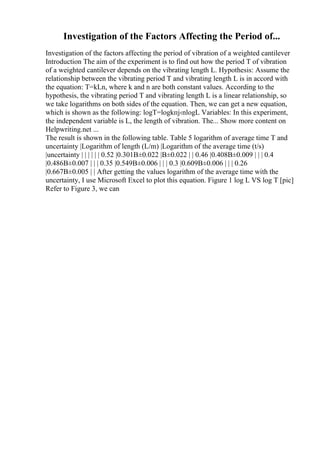 Investigation of the Factors Affecting the Period of...
Investigation of the factors affecting the period of vibration of a weighted cantilever
Introduction The aim of the experiment is to find out how the period T of vibration
of a weighted cantilever depends on the vibrating length L. Hypothesis: Assume the
relationship between the vibrating period T and vibrating length L is in accord with
the equation: T=kLn, where k and n are both constant values. According to the
hypothesis, the vibrating period T and vibrating length L is a linear relationship, so
we take logarithms on both sides of the equation. Then, we can get a new equation,
which is shown as the following: logT=logkпј‹nlogL Variables: In this experiment,
the independent variable is L, the length of vibration. The... Show more content on
Helpwriting.net ...
The result is shown in the following table. Table 5 logarithm of average time T and
uncertainty |Logarithm of length (L/m) |Logarithm of the average time (t/s)
|uncertainty | | | | | | 0.52 |0.301В±0.022 |В±0.022 | | 0.46 |0.408В±0.009 | | | 0.4
|0.486В±0.007 | | | 0.35 |0.549В±0.006 | | | 0.3 |0.609В±0.006 | | | 0.26
|0.667В±0.005 | | After getting the values logarithm of the average time with the
uncertainty, I use Microsoft Excel to plot this equation. Figure 1 log L VS log T [pic]
Refer to Figure 3, we can
 