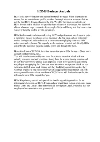 HGMS Business Analysis
HGMS is a service industry that best understands the needs of our clients and to
ensure that we maintain our profile, we do a thorough interview to ensure that we
get the best HGV drivers all across the UK. We offer lucrative pay rates to our
HGV drivers and in addition we provide them with travel allowances. We deal with
clients who own large companies for example Gibbs and Dandy and this ensures that
we never lack the workto give to our drivers.
HGMS offer service solutions delivering HGV and professional van drivers to quite
a number of builder merchants across England, UK. We have a client with many
outlets throughout Leeds and we are at the moment employing class two HGV
drivers across Leeds area. We majorly need a customer oriented and friendly HGV
driver to take customer building supply orders and deliver it to them.
Being the driver of HGMS it therefore means that you will be the one ... Show more
content on Helpwriting.net ...
You will later be contacted by our team for a phone interview which will not
actually consume much of your time, it only lasts for at most twenty minutes and
in fact this will be your chance as an applicant to ask more questions concerning
the job you are applying for. Once our team has done a background check on you
which is establish your work history and they find that you suit the profile, they
will then organise a one on one interview at an appropriate local branch in Leeds
where you will meet various members of HGMS who will further discuss the job
roles and what will be expected of you.
HGMS is privately owned and specializes in offering driving services. As an
intermediary between our HGV drivers and our client Saint Gobain who owns many
brands Gibbs and Dandy, Ideal bathrooms all throughout Leeds, we ensure that our
employees have consistent and guaranteed
 