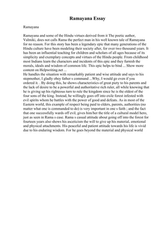 Ramayana Essay
Ramayana
Ramayana and some of the Hindu virtues derived from it The poetic author,
Valmiki, does not calls Rama the perfect man in his well known tale of Ramayana
for no reason. For this story has been a legendary epic that many generations of the
Hindu culture have been modeling their society after, for over two thousand years. It
has been an influential teaching for children and scholars of all ages because of its
simplicity and exemplary concepts and virtues of the Hindu people. From childhood
most Indians learn the characters and incidents of this epic and they furnish the
morals, ideals and wisdom of common life. This epic helps to bind ... Show more
content on Helpwriting.net ...
He handles the situation with remarkably patient and wise attitude and says to his
stepmother, I gladly obey father s command ...Why, I would go even if you
ordered it. . By doing this, he shows characteristics of great piety to his parents and
the lack of desire to be a powerful and authoritative rich ruler, all while knowing that
he is giving up his righteous turn to rule the kingdom since he is the oldest of the
four sons of the king. Instead, he willingly goes off into exile forest infested with
evil spirits whom he battles with the power of good and defeats. As in most of the
Eastern world, this example of respect being paid to elders, parents, authorities (no
matter what one is commanded to do) is very important in one s faith ; and the fact
that one successfully wards off evil, gives him/her the title of a cultural model hero,
just as seen in Rama s case. Rama s casual attitude about going off into the forest for
fourteen years also shows his asceticism the will to give up his material, emotional
and physical attachments. His peaceful and patient attitude towards his life is vivid
due to his enduring wisdom. For he goes beyond the material and physical world
 