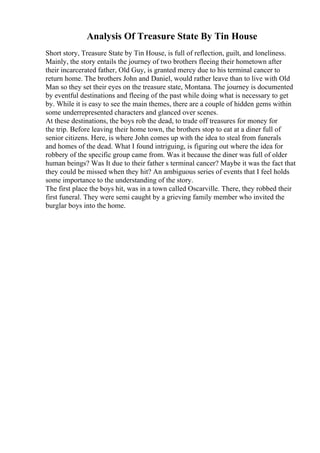 Analysis Of Treasure State By Tin House
Short story, Treasure State by Tin House, is full of reflection, guilt, and loneliness.
Mainly, the story entails the journey of two brothers fleeing their hometown after
their incarcerated father, Old Guy, is granted mercy due to his terminal cancer to
return home. The brothers John and Daniel, would rather leave than to live with Old
Man so they set their eyes on the treasure state, Montana. The journey is documented
by eventful destinations and fleeing of the past while doing what is necessary to get
by. While it is easy to see the main themes, there are a couple of hidden gems within
some underrepresented characters and glanced over scenes.
At these destinations, the boys rob the dead, to trade off treasures for money for
the trip. Before leaving their home town, the brothers stop to eat at a diner full of
senior citizens. Here, is where John comes up with the idea to steal from funerals
and homes of the dead. What I found intriguing, is figuring out where the idea for
robbery of the specific group came from. Was it because the diner was full of older
human beings? Was It due to their father s terminal cancer? Maybe it was the fact that
they could be missed when they hit? An ambiguous series of events that I feel holds
some importance to the understanding of the story.
The first place the boys hit, was in a town called Oscarville. There, they robbed their
first funeral. They were semi caught by a grieving family member who invited the
burglar boys into the home.
 