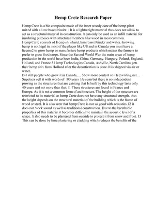 Hemp Crete Research Paper
Hemp Crete is a bio composite made of the inner woody core of the hemp plant
mixed with a lime based binder.1 It is a lightweight material thus does not allow to
act as a structural material in construction. It can only be used as an infill material for
insulating purposes with structural members like wood in most common.
Hemp Crete consists of Hemp shiv/hurd, lime based binder and water. Growing
hemp is not legal in most of the places like US and in Canada you must have a
license2 to grow hemp or manufacture hemp products which makes the farmers to
prefer to grow food crops. Since the Second World War the main areas of hemp
production in the world have been India, China, Germany, Hungary, Poland, England,
Holland, and France.3 Hemp Technologies Canada, Ashville, North Carolina gets
their hemp shiv from Holland after the decortication is done. It is shipped via air or
water.
But still people who grow it in Canada, ... Show more content on Helpwriting.net ...
Suppliers sell it with words of 100 years life span but there is no independent
proving as the structures that are existing that Is built by this technology lasts only
40 years and not more than that.11 These structures are found in France and
Europe. As it is not a common form of architecture. The height of the structure are
restricted to its material as hemp Crete does not have any structural strength, thus
the height depends on the structural material of the building which is the frame of
wood or steel. It is also seen that hemp Crete is not so good with acoustics,12 it
does not block sound as well as traditional construction. Due to the breathable
properties of this material it becomes difficult to maintain the acoustic level of a
space. It also needs to be plastered from outside to protect it from snow and frost. 13
This can be done by lime plastering or cladding which reduces the benefits of the
 