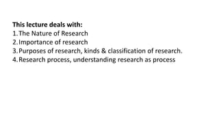 This lecture deals with:
1.The Nature of Research
2.Importance of research
3.Purposes of research, kinds & classification of research.
4.Research process, understanding research as process
 