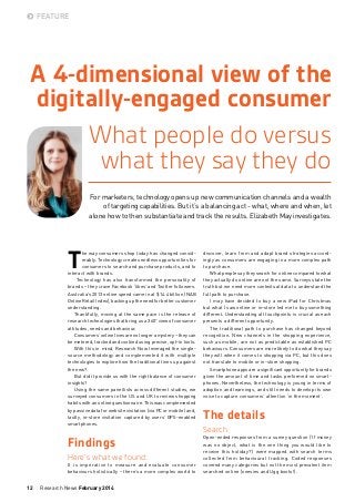 FEATURE

A 4-dimensional view of the
digitally-engaged consumer
What people do versus
what they say they do
For marketers, technology opens up new communication channels and a wealth
of targeting capabilities. But it’s a balancing act - what, where and when, let
alone how to then substantiate and track the results. Elizabeth May investigates.

T

he way consumers shop today has changed considerably. Technology creates endless opportunities for
consumers to search and purchase products, and to
interact with brands.
Technology has also transformed the personality of
brands – they crave Facebook ‘likes’ and Twitter followers.
Australia’s 2013 online spend came in at $14.4 billion (NAB
Online Retail Index), backing up the need for better customer
understanding.
Thankfully, moving at the same pace is the release of
research technologies that bring us a 360° view of consumer
attitudes, needs and behaviour.
Consumers’ online lives are no longer a mystery – they can
be metered, tracked and cookied using precise, opt-in tools.
With this in mind, Research Now leveraged the singlesource methodology and complemented it with multiple
technologies to explore how the traditional lines up against
the new?
But did it provide us with the right balance of consumer
insights?
Using the same panellists across different studies, we
surveyed consumers in the US and UK to review shopping
habits with an online questionnaire. This was complemented
by passive data for website visitation (via PC or mobile) and,
lastly, in-store visitation captured by users’ GPS-enabled
smartphones.

discover, learn from and adapt brand strategies accordingly as consumers are engaging in a more complex path
to purchase.
What people say they search for online compared to what
they actually do online are not the same. Surveys state the
truth but we need more contextual data to understand the
full path to purchase.
I may have decided to buy a new iPad for Christmas
but what I saw online or in-store led me to buy something
different. Understanding all touchpoints is crucial as each
presents a different opportunity.
The traditional path to purchase has changed beyond
recognition. New channels in the shopping experience,
such as mobile, are not as predictable as established PC
behaviours. Consumers are more likely to do what they say
they will when it comes to shopping via PC, but this does
not translate to mobile or in-store shopping.
Smartphone apps are a significant opportunity for brands
given the amount of time and tasks performed on smartphones. Nevertheless, the technology is young in terms of
adoption and learnings, and still needs to develop its own
voice to capture consumers’ attention ‘in the moment’.

Findings

Open-ended responses from a survey question (‘If money
was no object, what is the one thing you would like to
receive this holiday?’) were mapped with search terms
collected from behavioural tracking. Coded responses
covered many categories but not the most prevalent item
searched online (onesies and Ugg boots!).

Here’s what we found:
It is imperative to measure and evaluate consumer
behaviours holistically – there’s a more complex world to

12

Research News February 2014

The details
Search

 
